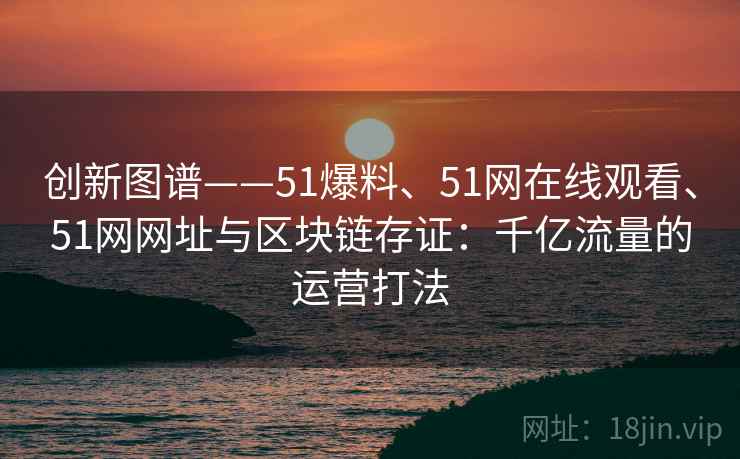 创新图谱——51爆料、51网在线观看、51网网址与区块链存证：千亿流量的运营打法